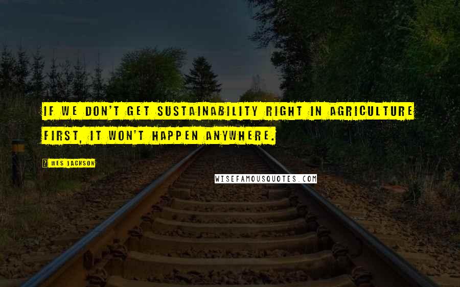 Wes Jackson Quotes: If we don't get sustainability right in agriculture first, it won't happen anywhere.