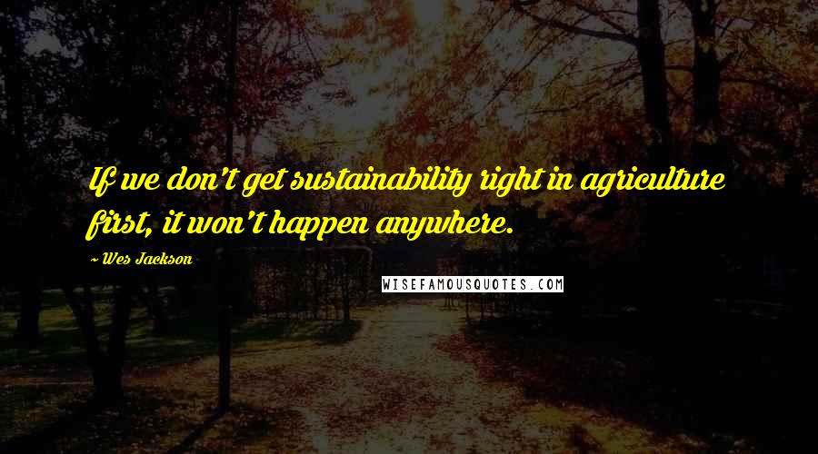 Wes Jackson Quotes: If we don't get sustainability right in agriculture first, it won't happen anywhere.