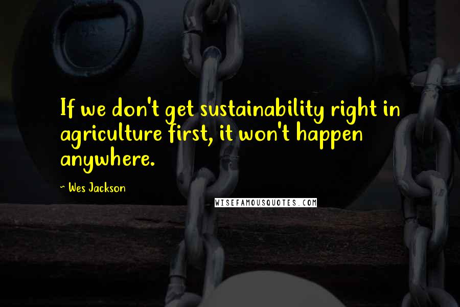 Wes Jackson Quotes: If we don't get sustainability right in agriculture first, it won't happen anywhere.
