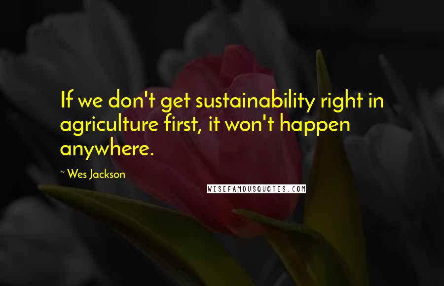 Wes Jackson Quotes: If we don't get sustainability right in agriculture first, it won't happen anywhere.