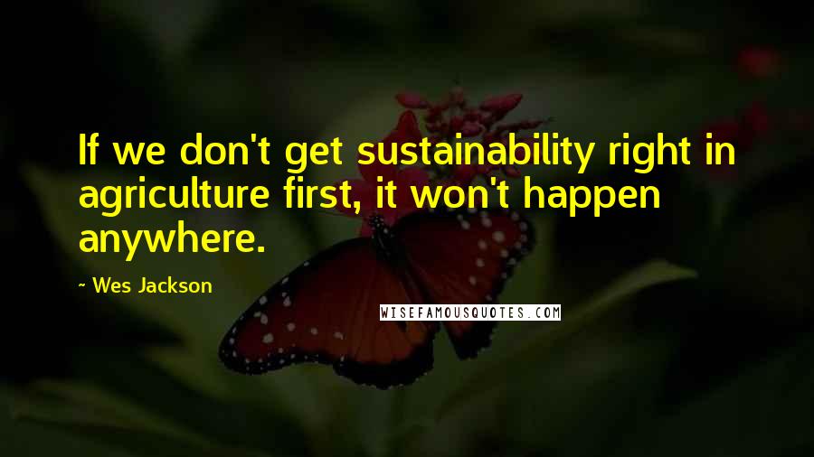 Wes Jackson Quotes: If we don't get sustainability right in agriculture first, it won't happen anywhere.