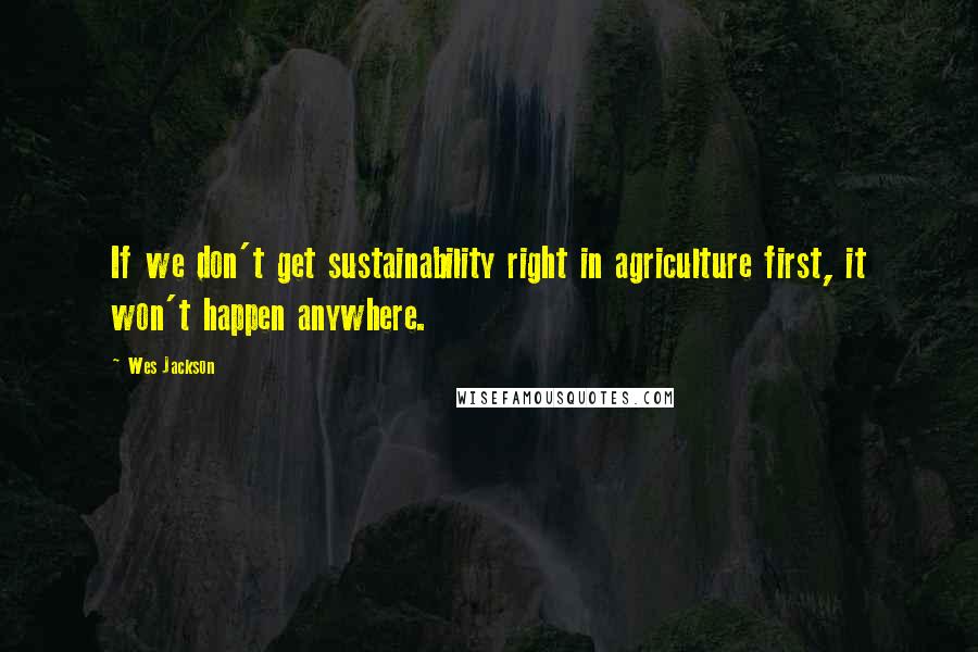 Wes Jackson Quotes: If we don't get sustainability right in agriculture first, it won't happen anywhere.