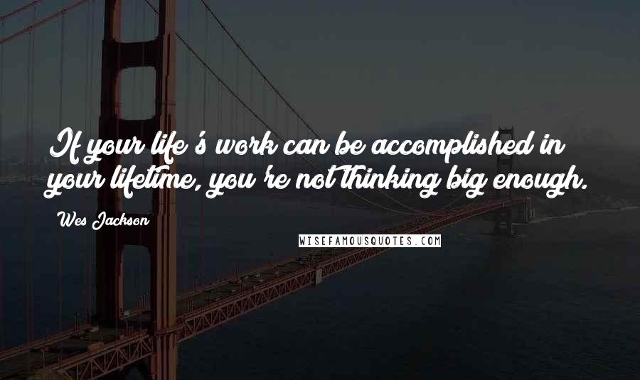 Wes Jackson Quotes: If your life's work can be accomplished in your lifetime, you're not thinking big enough.
