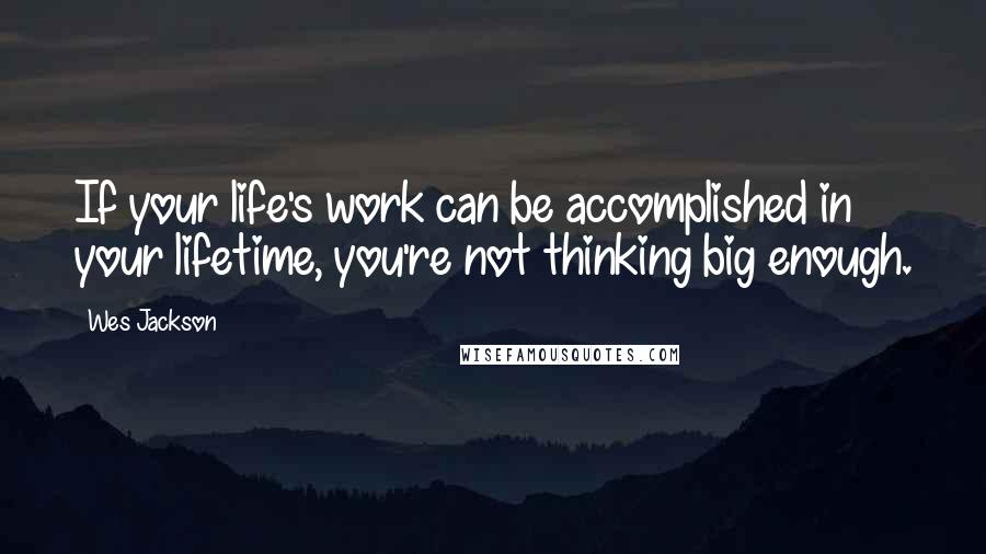 Wes Jackson Quotes: If your life's work can be accomplished in your lifetime, you're not thinking big enough.
