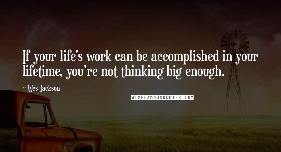Wes Jackson Quotes: If your life's work can be accomplished in your lifetime, you're not thinking big enough.