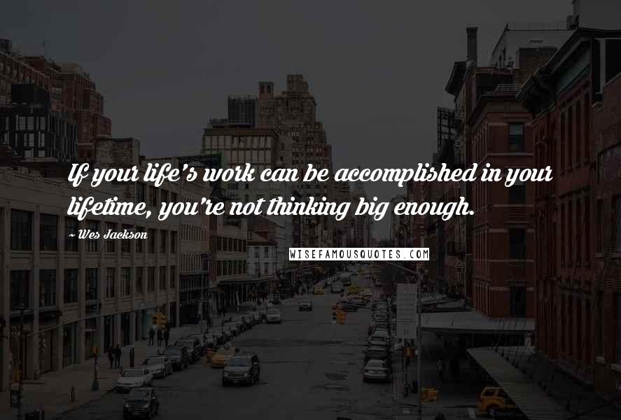 Wes Jackson Quotes: If your life's work can be accomplished in your lifetime, you're not thinking big enough.