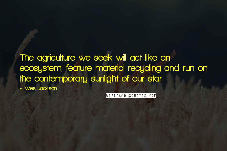 Wes Jackson Quotes: The agriculture we seek will act like an ecosystem, feature material recycling and run on the contemporary sunlight of our star.