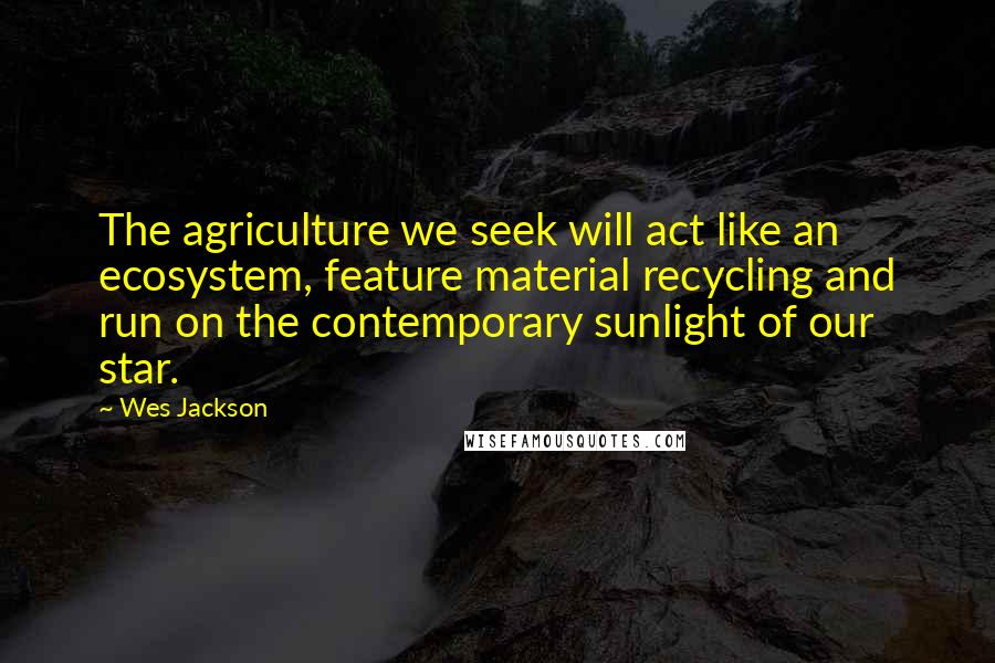 Wes Jackson Quotes: The agriculture we seek will act like an ecosystem, feature material recycling and run on the contemporary sunlight of our star.