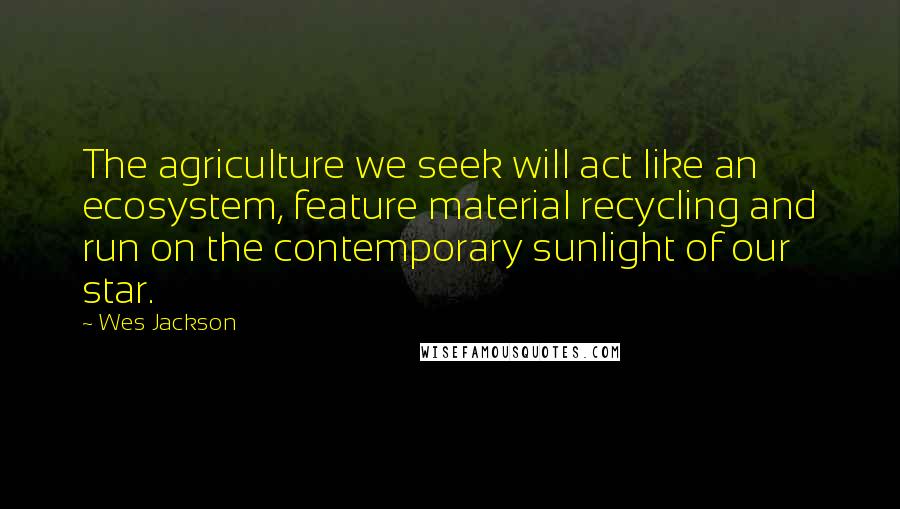 Wes Jackson Quotes: The agriculture we seek will act like an ecosystem, feature material recycling and run on the contemporary sunlight of our star.