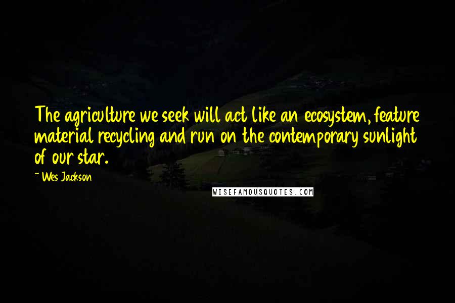 Wes Jackson Quotes: The agriculture we seek will act like an ecosystem, feature material recycling and run on the contemporary sunlight of our star.