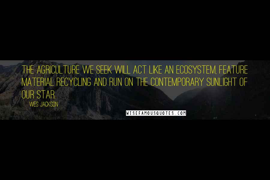 Wes Jackson Quotes: The agriculture we seek will act like an ecosystem, feature material recycling and run on the contemporary sunlight of our star.