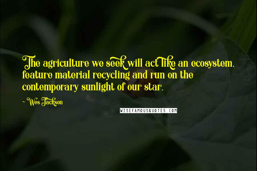 Wes Jackson Quotes: The agriculture we seek will act like an ecosystem, feature material recycling and run on the contemporary sunlight of our star.