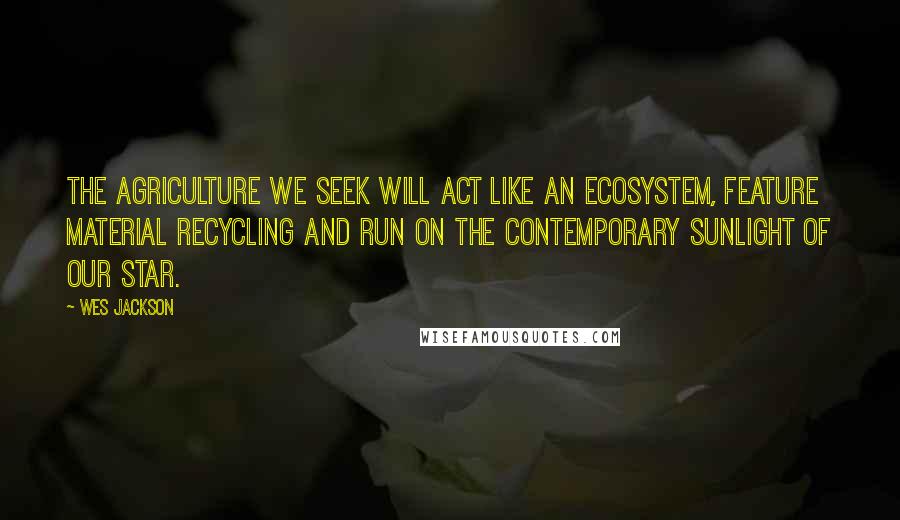 Wes Jackson Quotes: The agriculture we seek will act like an ecosystem, feature material recycling and run on the contemporary sunlight of our star.