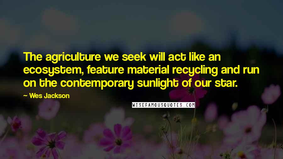 Wes Jackson Quotes: The agriculture we seek will act like an ecosystem, feature material recycling and run on the contemporary sunlight of our star.