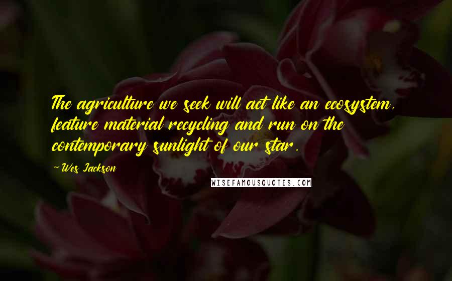 Wes Jackson Quotes: The agriculture we seek will act like an ecosystem, feature material recycling and run on the contemporary sunlight of our star.