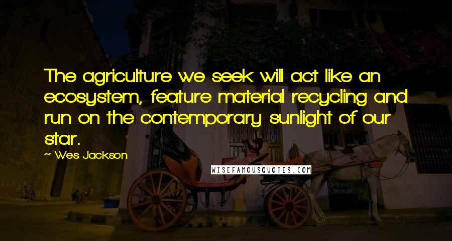 Wes Jackson Quotes: The agriculture we seek will act like an ecosystem, feature material recycling and run on the contemporary sunlight of our star.