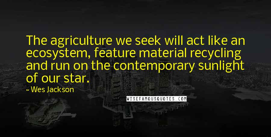 Wes Jackson Quotes: The agriculture we seek will act like an ecosystem, feature material recycling and run on the contemporary sunlight of our star.