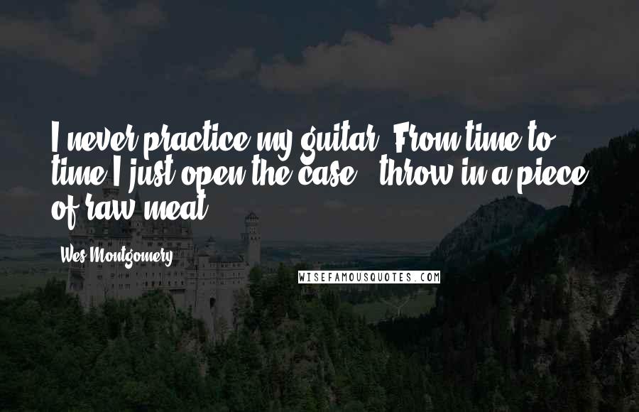 Wes Montgomery Quotes: I never practice my guitar. From time to time I just open the case & throw in a piece of raw meat.