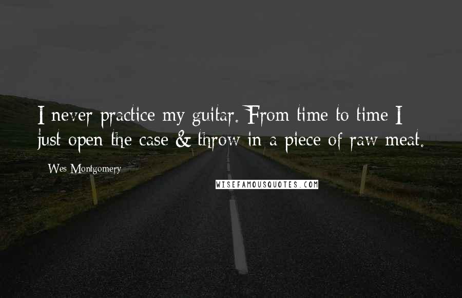 Wes Montgomery Quotes: I never practice my guitar. From time to time I just open the case & throw in a piece of raw meat.