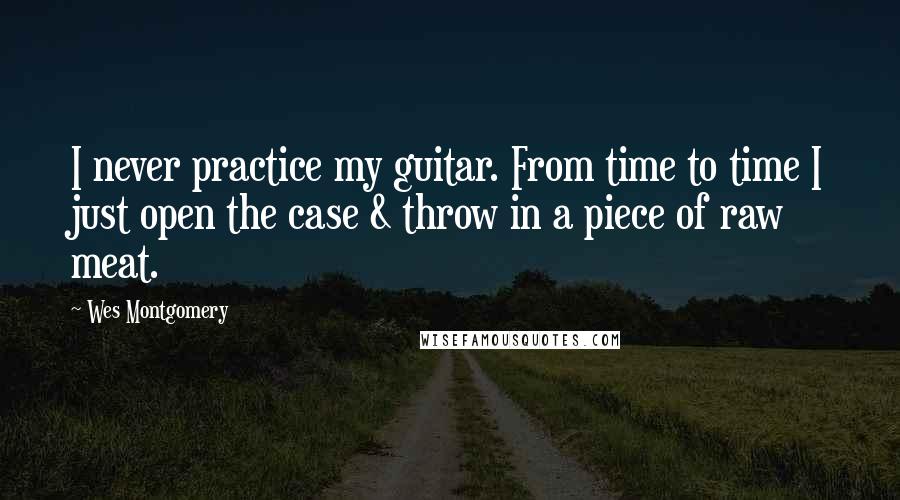 Wes Montgomery Quotes: I never practice my guitar. From time to time I just open the case & throw in a piece of raw meat.