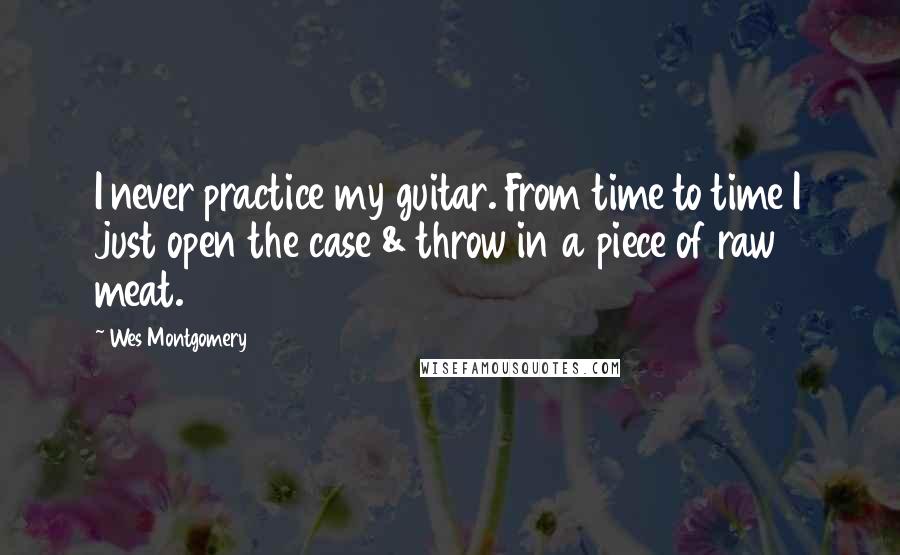 Wes Montgomery Quotes: I never practice my guitar. From time to time I just open the case & throw in a piece of raw meat.