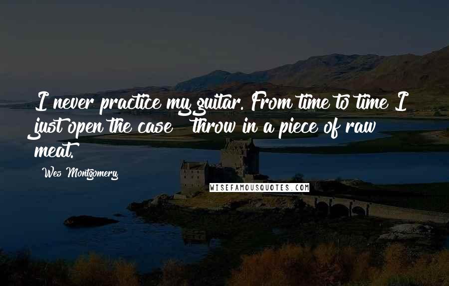 Wes Montgomery Quotes: I never practice my guitar. From time to time I just open the case & throw in a piece of raw meat.