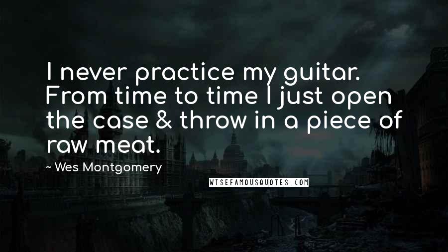 Wes Montgomery Quotes: I never practice my guitar. From time to time I just open the case & throw in a piece of raw meat.