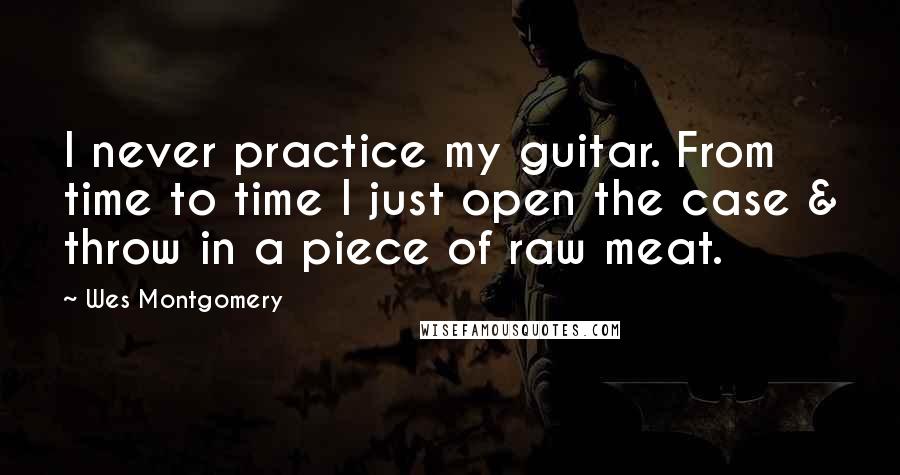 Wes Montgomery Quotes: I never practice my guitar. From time to time I just open the case & throw in a piece of raw meat.