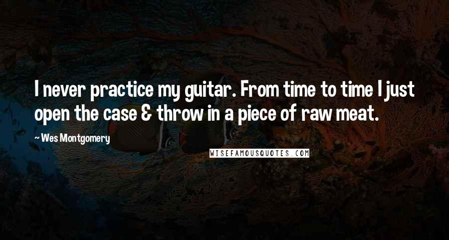 Wes Montgomery Quotes: I never practice my guitar. From time to time I just open the case & throw in a piece of raw meat.