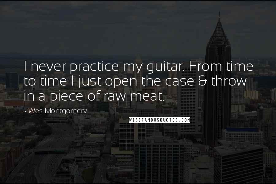 Wes Montgomery Quotes: I never practice my guitar. From time to time I just open the case & throw in a piece of raw meat.