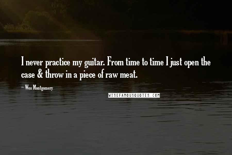Wes Montgomery Quotes: I never practice my guitar. From time to time I just open the case & throw in a piece of raw meat.