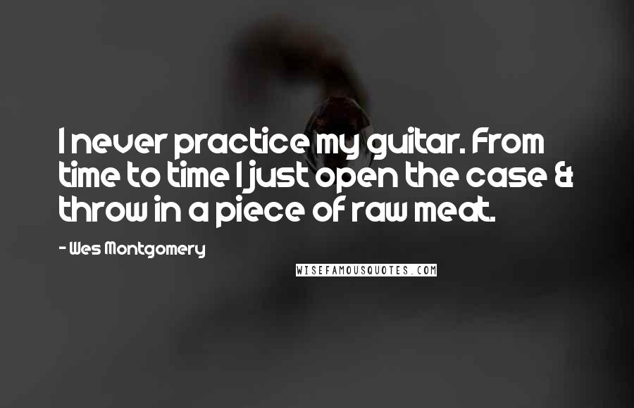 Wes Montgomery Quotes: I never practice my guitar. From time to time I just open the case & throw in a piece of raw meat.