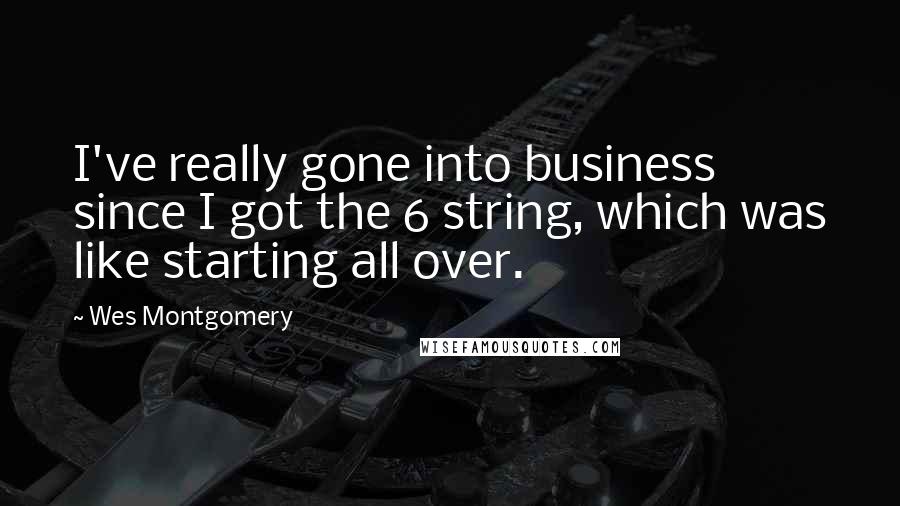 Wes Montgomery Quotes: I've really gone into business since I got the 6 string, which was like starting all over.