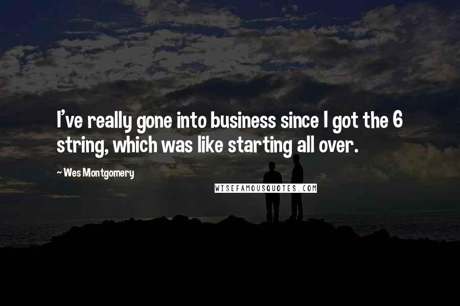 Wes Montgomery Quotes: I've really gone into business since I got the 6 string, which was like starting all over.