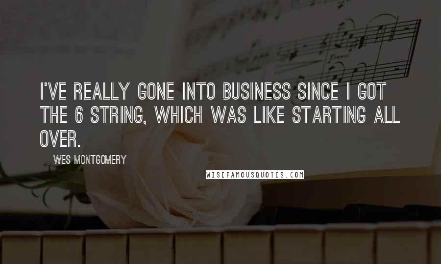 Wes Montgomery Quotes: I've really gone into business since I got the 6 string, which was like starting all over.