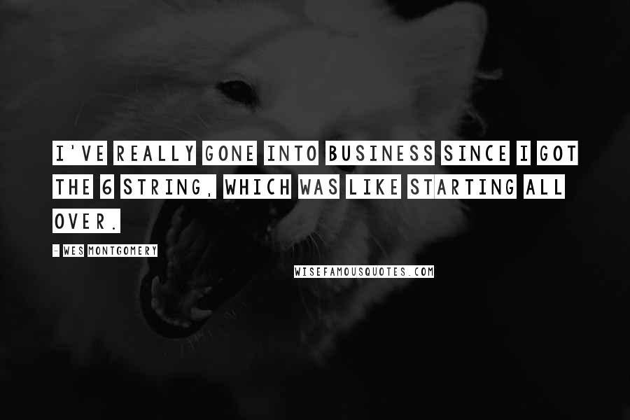 Wes Montgomery Quotes: I've really gone into business since I got the 6 string, which was like starting all over.