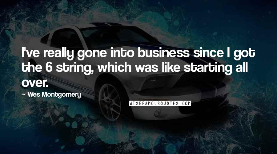 Wes Montgomery Quotes: I've really gone into business since I got the 6 string, which was like starting all over.