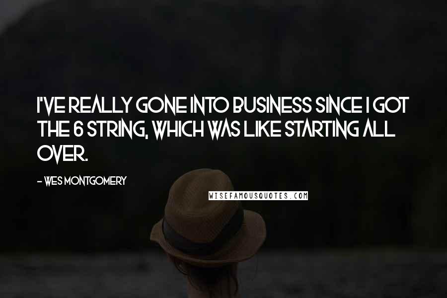 Wes Montgomery Quotes: I've really gone into business since I got the 6 string, which was like starting all over.