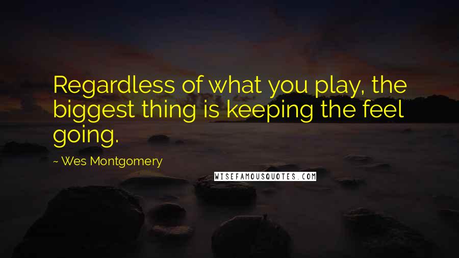 Wes Montgomery Quotes: Regardless of what you play, the biggest thing is keeping the feel going.