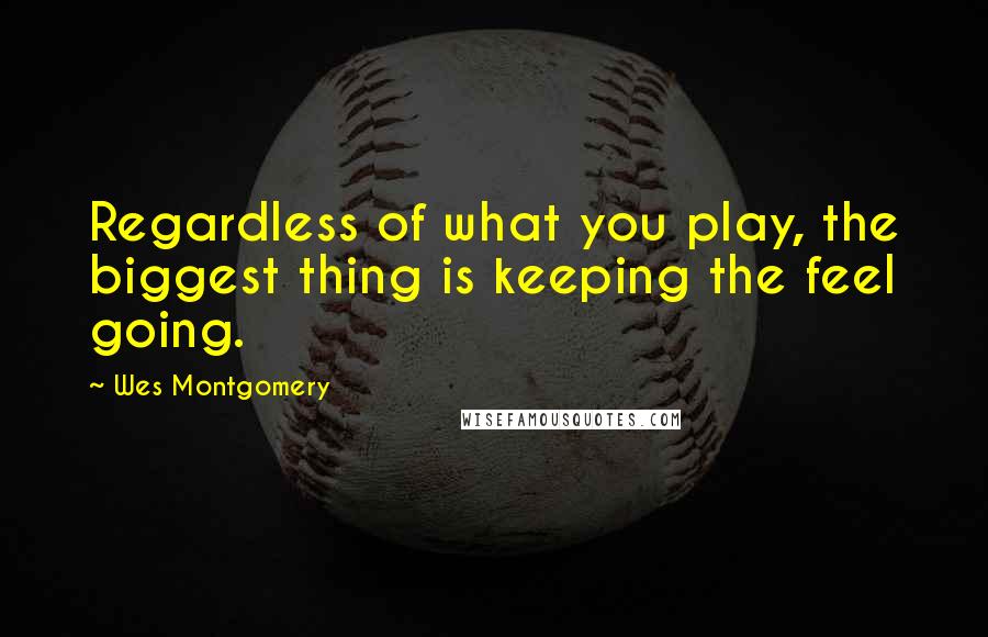 Wes Montgomery Quotes: Regardless of what you play, the biggest thing is keeping the feel going.