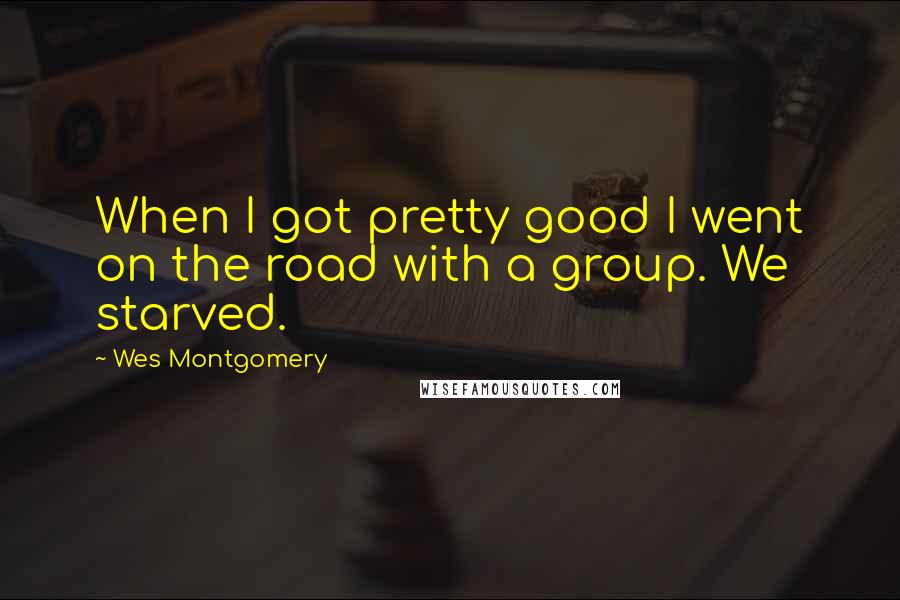 Wes Montgomery Quotes: When I got pretty good I went on the road with a group. We starved.