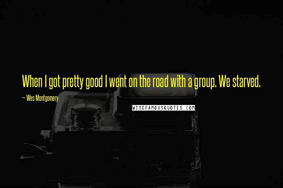 Wes Montgomery Quotes: When I got pretty good I went on the road with a group. We starved.