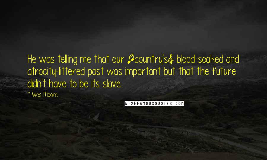 Wes Moore Quotes: He was telling me that our [country's] blood-soaked and atrocity-littered past was important but that the future didn't have to be its slave.