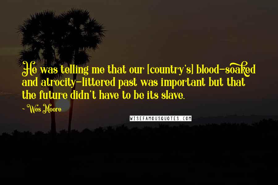 Wes Moore Quotes: He was telling me that our [country's] blood-soaked and atrocity-littered past was important but that the future didn't have to be its slave.