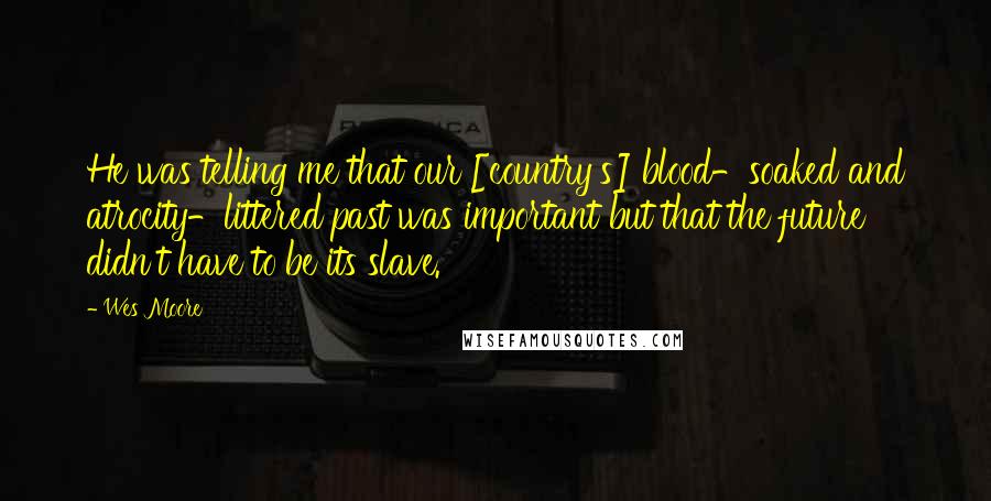 Wes Moore Quotes: He was telling me that our [country's] blood-soaked and atrocity-littered past was important but that the future didn't have to be its slave.