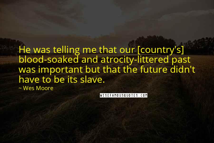 Wes Moore Quotes: He was telling me that our [country's] blood-soaked and atrocity-littered past was important but that the future didn't have to be its slave.