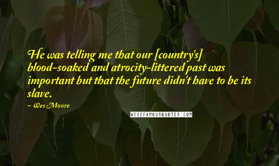 Wes Moore Quotes: He was telling me that our [country's] blood-soaked and atrocity-littered past was important but that the future didn't have to be its slave.