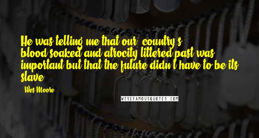 Wes Moore Quotes: He was telling me that our [country's] blood-soaked and atrocity-littered past was important but that the future didn't have to be its slave.