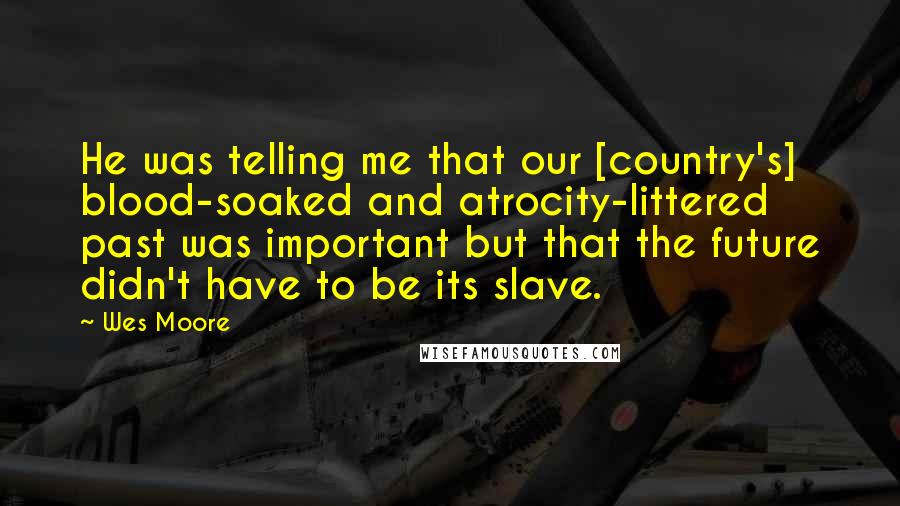 Wes Moore Quotes: He was telling me that our [country's] blood-soaked and atrocity-littered past was important but that the future didn't have to be its slave.