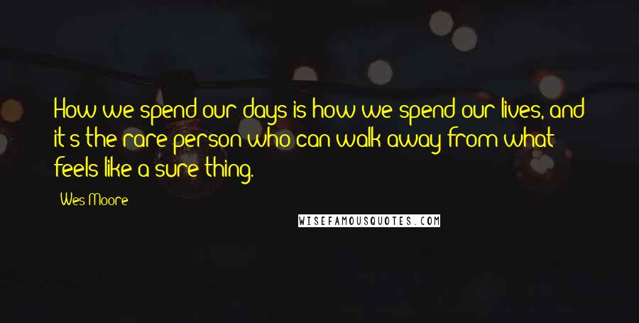 Wes Moore Quotes: How we spend our days is how we spend our lives, and it's the rare person who can walk away from what feels like a sure thing.